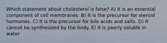 Which statement about cholesterol is false? A) It is an essential component of cell membranes. B) It is the precursor for steroid hormones. C) It is the precursor for bile acids and salts. D) It cannot be synthesized by the body. E) It is poorly soluble in water