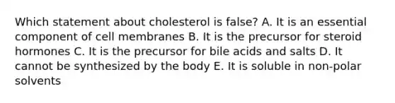 Which statement about cholesterol is false? A. It is an essential component of cell membranes B. It is the precursor for steroid hormones C. It is the precursor for bile acids and salts D. It cannot be synthesized by the body E. It is soluble in non-polar solvents