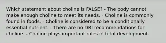 Which statement about choline is FALSE?​ ​- The body cannot make enough choline to meet its needs. ​- Choline is commonly found in foods. ​- Choline is considered to be a conditionally essential nutrient. - There are no DRI recommendations for choline. ​- Choline plays important roles in fetal development.