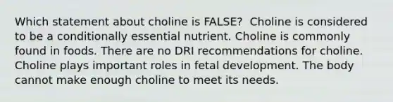 Which statement about choline is FALSE?​ ​ Choline is considered to be a conditionally essential nutrient. ​Choline is commonly found in foods. ​There are no DRI recommendations for choline. ​Choline plays important roles in fetal development. ​The body cannot make enough choline to meet its needs.