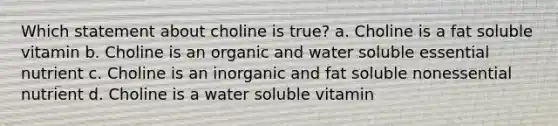 Which statement about choline is true? a. Choline is a fat soluble vitamin b. Choline is an organic and water soluble essential nutrient c. Choline is an inorganic and fat soluble nonessential nutrient d. Choline is a water soluble vitamin