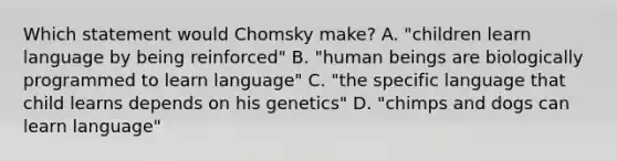 Which statement would Chomsky make? A. "children learn language by being reinforced" B. "human beings are biologically programmed to learn language" C. "the specific language that child learns depends on his genetics" D. "chimps and dogs can learn language"