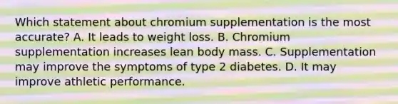 Which statement about chromium supplementation is the most accurate? A. It leads to weight loss. B. Chromium supplementation increases lean body mass. C. Supplementation may improve the symptoms of type 2 diabetes. D. It may improve athletic performance.