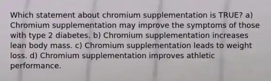 Which statement about chromium supplementation is TRUE? a) Chromium supplementation may improve the symptoms of those with type 2 diabetes. b) Chromium supplementation increases lean body mass. c) Chromium supplementation leads to weight loss. d) Chromium supplementation improves athletic performance.