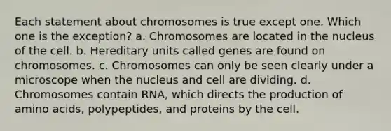 Each statement about chromosomes is true except one. Which one is the exception? a. Chromosomes are located in the nucleus of the cell. b. Hereditary units called genes are found on chromosomes. c. Chromosomes can only be seen clearly under a microscope when the nucleus and cell are dividing. d. Chromosomes contain RNA, which directs the production of amino acids, polypeptides, and proteins by the cell.