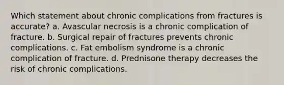 Which statement about chronic complications from fractures is accurate? a. Avascular necrosis is a chronic complication of fracture. b. Surgical repair of fractures prevents chronic complications. c. Fat embolism syndrome is a chronic complication of fracture. d. Prednisone therapy decreases the risk of chronic complications.