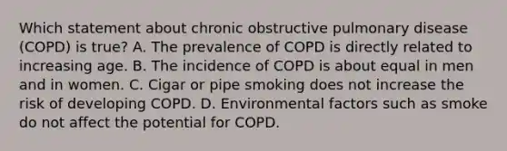 Which statement about chronic obstructive pulmonary disease (COPD) is true? A. The prevalence of COPD is directly related to increasing age. B. The incidence of COPD is about equal in men and in women. C. Cigar or pipe smoking does not increase the risk of developing COPD. D. Environmental factors such as smoke do not affect the potential for COPD.