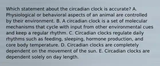 Which statement about the circadian clock is accurate? A. Physiological or behavioral aspects of an animal are controlled by their environment. B. A circadian clock is a set of molecular mechanisms that cycle with input from other environmental cues and keep a regular rhythm. C. Circadian clocks regulate daily rhythms such as feeding, sleeping, hormone production, and core body temperature. D. Circadian clocks are completely dependent on the movement of the sun. E. Circadian clocks are dependent solely on day length.