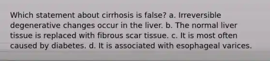 Which statement about cirrhosis is false? a. Irreversible degenerative changes occur in the liver. b. The normal liver tissue is replaced with fibrous scar tissue. c. It is most often caused by diabetes. d. It is associated with esophageal varices.