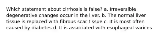 Which statement about cirrhosis is false? a. Irreversible degenerative changes occur in the liver. b. The normal liver tissue is replaced with fibrous scar tissue c. It is most often caused by diabetes d. It is associated with esophageal varices