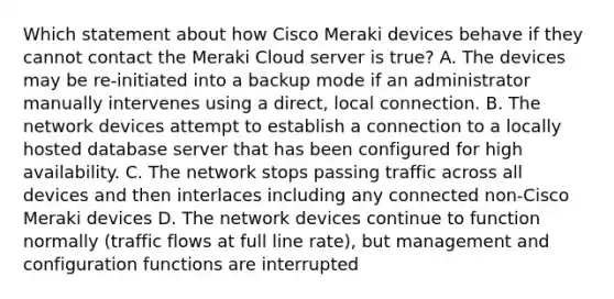 Which statement about how Cisco Meraki devices behave if they cannot contact the Meraki Cloud server is true? A. The devices may be re-initiated into a backup mode if an administrator manually intervenes using a direct, local connection. B. The network devices attempt to establish a connection to a locally hosted database server that has been configured for high availability. C. The network stops passing traffic across all devices and then interlaces including any connected non-Cisco Meraki devices D. The network devices continue to function normally (traffic flows at full line rate), but management and configuration functions are interrupted