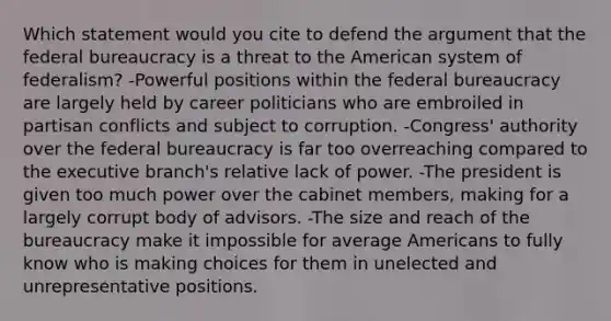 Which statement would you cite to defend the argument that the federal bureaucracy is a threat to the American system of federalism? -Powerful positions within the federal bureaucracy are largely held by career politicians who are embroiled in partisan conflicts and subject to corruption. -Congress' authority over the federal bureaucracy is far too overreaching compared to the executive branch's relative lack of power. -The president is given too much power over the cabinet members, making for a largely corrupt body of advisors. -The size and reach of the bureaucracy make it impossible for average Americans to fully know who is making choices for them in unelected and unrepresentative positions.