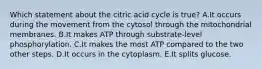 Which statement about the citric acid cycle is true? A.It occurs during the movement from the cytosol through the mitochondrial membranes. B.It makes ATP through substrate-level phosphorylation. C.It makes the most ATP compared to the two other steps. D.It occurs in the cytoplasm. E.It splits glucose.