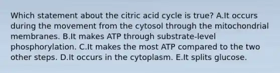 Which statement about the citric acid cycle is true? A.It occurs during the movement from the cytosol through the mitochondrial membranes. B.It makes ATP through substrate-level phosphorylation. C.It makes the most ATP compared to the two other steps. D.It occurs in the cytoplasm. E.It splits glucose.