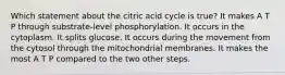 Which statement about the citric acid cycle is true? It makes A T P through substrate-level phosphorylation. It occurs in the cytoplasm. It splits glucose. It occurs during the movement from the cytosol through the mitochondrial membranes. It makes the most A T P compared to the two other steps.