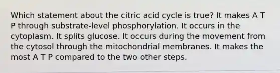 Which statement about the citric acid cycle is true? It makes A T P through substrate-level phosphorylation. It occurs in the cytoplasm. It splits glucose. It occurs during the movement from the cytosol through the mitochondrial membranes. It makes the most A T P compared to the two other steps.