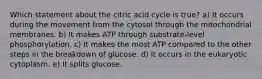 Which statement about the citric acid cycle is true? a) It occurs during the movement from the cytosol through the mitochondrial membranes. b) It makes ATP through substrate-level phosphorylation. c) It makes the most ATP compared to the other steps in the breakdown of glucose. d) It occurs in the eukaryotic cytoplasm. e) It splits glucose.