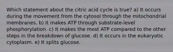 Which statement about the citric acid cycle is true? a) It occurs during the movement from the cytosol through the mitochondrial membranes. b) It makes ATP through substrate-level phosphorylation. c) It makes the most ATP compared to the other steps in the breakdown of glucose. d) It occurs in the eukaryotic cytoplasm. e) It splits glucose.