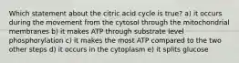 Which statement about the citric acid cycle is true? a) it occurs during the movement from the cytosol through the mitochondrial membranes b) it makes ATP through substrate level phosphorylation c) it makes the most ATP compared to the two other steps d) it occurs in the cytoplasm e) it splits glucose