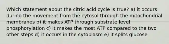 Which statement about the citric acid cycle is true? a) it occurs during the movement from the cytosol through the mitochondrial membranes b) it makes ATP through substrate level phosphorylation c) it makes the most ATP compared to the two other steps d) it occurs in the cytoplasm e) it splits glucose