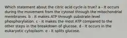 Which statement about the citric acid cycle is true? a - It occurs during the movement from the cytosol through the mitochondrial membranes. b - It makes ATP through substrate-level phosphorylation. c - It makes the most ATP compared to the other steps in the breakdown of glucose. d - It occurs in the eukaryotic cytoplasm. e - It splits glucose.