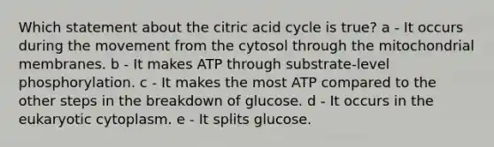 Which statement about the citric acid cycle is true? a - It occurs during the movement from the cytosol through the mitochondrial membranes. b - It makes ATP through substrate-level phosphorylation. c - It makes the most ATP compared to the other steps in the breakdown of glucose. d - It occurs in the eukaryotic cytoplasm. e - It splits glucose.