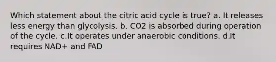 Which statement about the citric acid cycle is true? a. It releases less energy than glycolysis. b. CO2 is absorbed during operation of the cycle. c.It operates under anaerobic conditions. d.It requires NAD+ and FAD