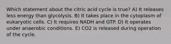 Which statement about the citric acid cycle is true? A) It releases less energy than glycolysis. B) It takes place in the cytoplasm of eukaryotic cells. C) It requires NADH and GTP. D) It operates under anaerobic conditions. E) CO2 is released during operation of the cycle.