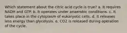 Which statement about the citric acid cycle is true? a. It requires NADH and GTP. b. It operates under anaerobic conditions. c. It takes place in the cytoplasm of eukaryotic cells. d. It releases less energy than glycolysis. e. CO2 is released during operation of the cycle.