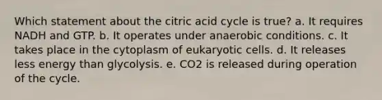 Which statement about the citric acid cycle is true? a. It requires NADH and GTP. b. It operates under anaerobic conditions. c. It takes place in the cytoplasm of eukaryotic cells. d. It releases less energy than glycolysis. e. CO2 is released during operation of the cycle.