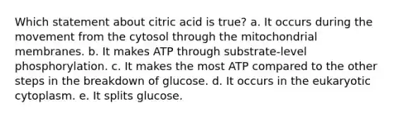 Which statement about citric acid is true? a. It occurs during the movement from the cytosol through the mitochondrial membranes. b. It makes ATP through substrate-level phosphorylation. c. It makes the most ATP compared to the other steps in the breakdown of glucose. d. It occurs in the eukaryotic cytoplasm. e. It splits glucose.