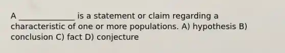 A ______________ is a statement or claim regarding a characteristic of one or more populations. A) hypothesis B) conclusion C) fact D) conjecture