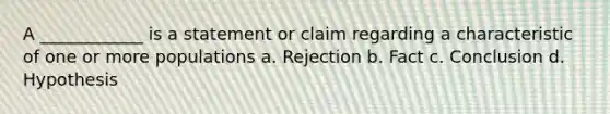 A ____________ is a statement or claim regarding a characteristic of one or more populations a. Rejection b. Fact c. Conclusion d. Hypothesis