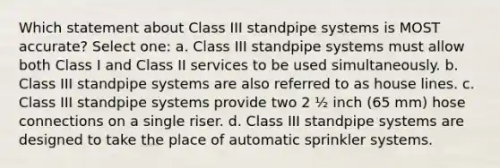 Which statement about Class III standpipe systems is MOST accurate? Select one: a. Class III standpipe systems must allow both Class I and Class II services to be used simultaneously. b. Class III standpipe systems are also referred to as house lines. c. Class III standpipe systems provide two 2 ½ inch (65 mm) hose connections on a single riser. d. Class III standpipe systems are designed to take the place of automatic sprinkler systems.