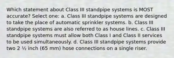 Which statement about Class III standpipe systems is MOST accurate? Select one: a. Class III standpipe systems are designed to take the place of automatic sprinkler systems. b. Class III standpipe systems are also referred to as house lines. c. Class III standpipe systems must allow both Class I and Class II services to be used simultaneously. d. Class III standpipe systems provide two 2 ½ inch (65 mm) hose connections on a single riser.