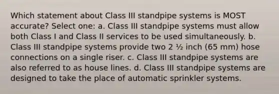 Which statement about Class III standpipe systems is MOST accurate? Select one: a. Class III standpipe systems must allow both Class I and Class II services to be used simultaneously. b. Class III standpipe systems provide two 2 ½ inch (65 mm) hose connections on a single riser. c. Class III standpipe systems are also referred to as house lines. d. Class III standpipe systems are designed to take the place of automatic sprinkler systems.