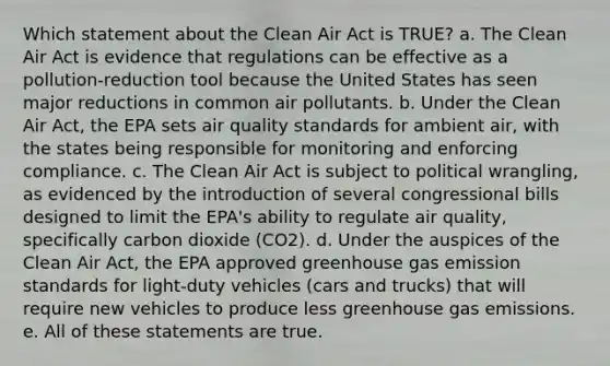 Which statement about the Clean Air Act is TRUE? a. The Clean Air Act is evidence that regulations can be effective as a pollution-reduction tool because the United States has seen major reductions in common air pollutants. b. Under the Clean Air Act, the EPA sets air quality standards for ambient air, with the states being responsible for monitoring and enforcing compliance. c. The Clean Air Act is subject to political wrangling, as evidenced by the introduction of several congressional bills designed to limit the EPA's ability to regulate air quality, specifically carbon dioxide (CO2). d. Under the auspices of the Clean Air Act, the EPA approved greenhouse gas emission standards for light-duty vehicles (cars and trucks) that will require new vehicles to produce less greenhouse gas emissions. e. All of these statements are true.