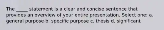 The _____ statement is a clear and concise sentence that provides an overview of your entire presentation. Select one: a. general purpose b. specific purpose c. thesis d. significant