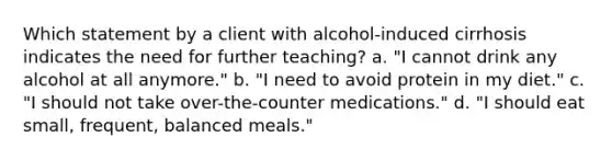 Which statement by a client with alcohol-induced cirrhosis indicates the need for further teaching? a. "I cannot drink any alcohol at all anymore." b. "I need to avoid protein in my diet." c. "I should not take over-the-counter medications." d. "I should eat small, frequent, balanced meals."