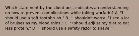 Which statement by the client best indicates an understanding on how to prevent complications while taking warfarin? A. "I should use a soft toothbrush." B. "I shouldn't worry if I see a lot of bruises as my blood thins." C. "I should adjust my diet to eat less protein." D. "I should use a safety razor to shave."