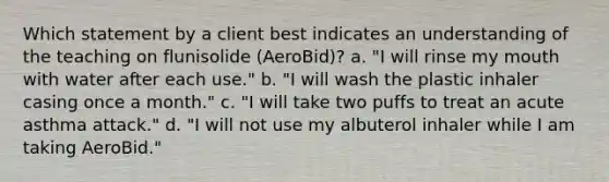 Which statement by a client best indicates an understanding of the teaching on flunisolide (AeroBid)? a. "I will rinse my mouth with water after each use." b. "I will wash the plastic inhaler casing once a month." c. "I will take two puffs to treat an acute asthma attack." d. "I will not use my albuterol inhaler while I am taking AeroBid."