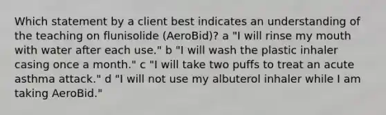 Which statement by a client best indicates an understanding of the teaching on flunisolide (AeroBid)? a "I will rinse my mouth with water after each use." b "I will wash the plastic inhaler casing once a month." c "I will take two puffs to treat an acute asthma attack." d "I will not use my albuterol inhaler while I am taking AeroBid."