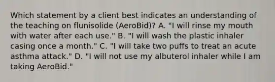 Which statement by a client best indicates an understanding of the teaching on flunisolide (AeroBid)? A. "I will rinse my mouth with water after each use." B. "I will wash the plastic inhaler casing once a month." C. "I will take two puffs to treat an acute asthma attack." D. "I will not use my albuterol inhaler while I am taking AeroBid."