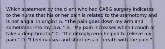 Which statement by the client who had CABG surgery indicates to the nurse that his or her pain is related to the sternotomy and is not angial in origin? A. "The pain goes down my arm and sometimes into my jaw. " B. "My pain increases when I cough or take a deep breath." C. 'The nitroglycerin helped to relieve my pain." D. "I feel nausea and shortness of breath with the pain."