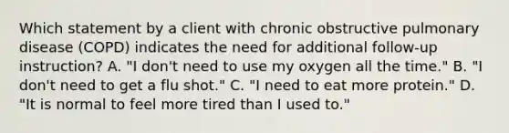 Which statement by a client with chronic obstructive pulmonary disease (COPD) indicates the need for additional follow-up instruction? A. "I don't need to use my oxygen all the time." B. "I don't need to get a flu shot." C. "I need to eat more protein." D. "It is normal to feel more tired than I used to."