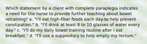 Which statement by a client with complete paraplegia indicates a need for the nurse to provide further teaching about bowel retraining? a. "I'll eat high-fiber foods each day to help prevent constipation." b. "I'll drink at least 8 to 10 glasses of water every day." c. "I'll do my daily bowel training routine after I eat breakfast." d. "I'll use a suppository to help empty my rectum."