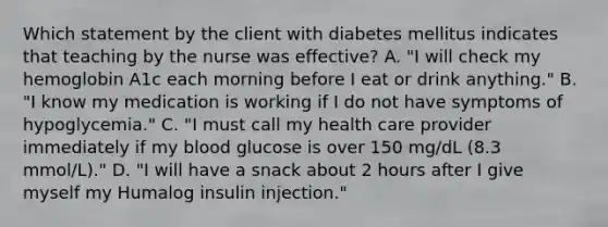 Which statement by the client with diabetes mellitus indicates that teaching by the nurse was effective? A. "I will check my hemoglobin A1c each morning before I eat or drink anything." B. "I know my medication is working if I do not have symptoms of hypoglycemia." C. "I must call my health care provider immediately if my blood glucose is over 150 mg/dL (8.3 mmol/L)." D. "I will have a snack about 2 hours after I give myself my Humalog insulin injection."