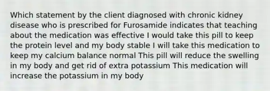 Which statement by the client diagnosed with chronic kidney disease who is prescribed for Furosamide indicates that teaching about the medication was effective I would take this pill to keep the protein level and my body stable I will take this medication to keep my calcium balance normal This pill will reduce the swelling in my body and get rid of extra potassium This medication will increase the potassium in my body