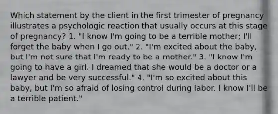 Which statement by the client in the first trimester of pregnancy illustrates a psychologic reaction that usually occurs at this stage of pregnancy? 1. "I know I'm going to be a terrible mother; I'll forget the baby when I go out." 2. "I'm excited about the baby, but I'm not sure that I'm ready to be a mother." 3. "I know I'm going to have a girl. I dreamed that she would be a doctor or a lawyer and be very successful." 4. "I'm so excited about this baby, but I'm so afraid of losing control during labor. I know I'll be a terrible patient."