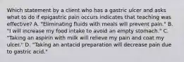 Which statement by a client who has a gastric ulcer and asks what to do if epigastric pain occurs indicates that teaching was effective? A. "Eliminating fluids with meals will prevent pain." B. "I will increase my food intake to avoid an empty stomach." C. "Taking an aspirin with milk will relieve my pain and coat my ulcer." D. "Taking an antacid preparation will decrease pain due to gastric acid."